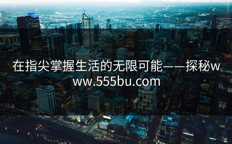 在指尖掌握生活的无限可能——探秘www.555bu.com 在指尖掌握生活的无限可能——探秘www.555bu.com