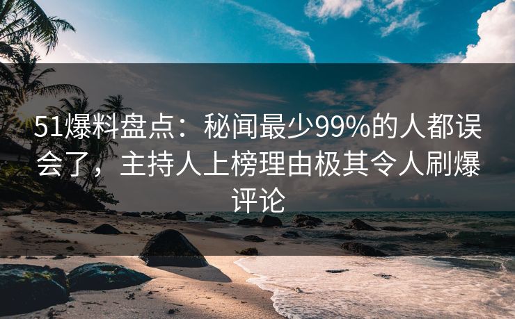 51爆料盘点：秘闻最少99%的人都误会了，主持人上榜理由极其令人刷爆评论
