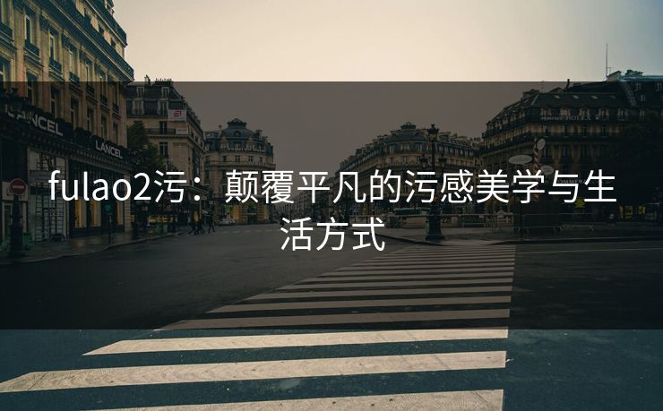 fulao2污:颠覆平凡的污感美学与生活方式 fulao2污:颠覆平凡的污感美学与生活方式
