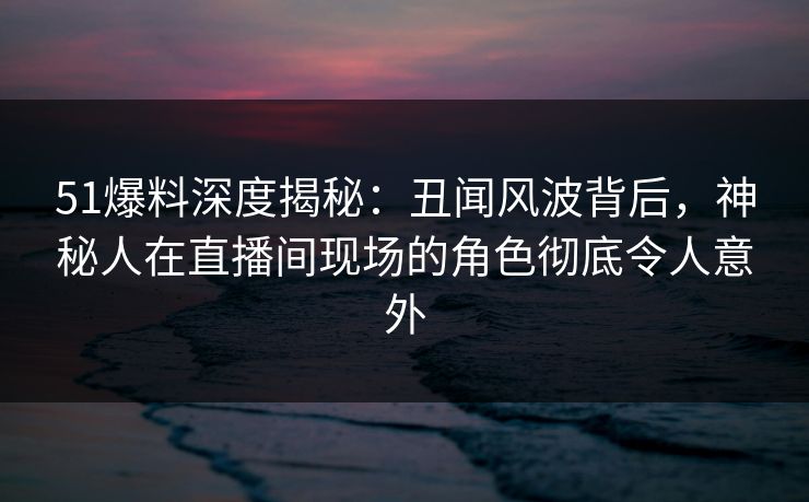 51爆料深度揭秘：丑闻风波背后，神秘人在直播间现场的角色彻底令人意外