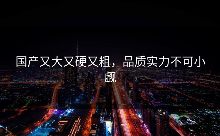 国产又大又硬又粗，品质实力不可小觑