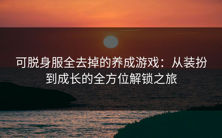 可脱身服全去掉的养成游戏：从装扮到成长的全方位解锁之旅
