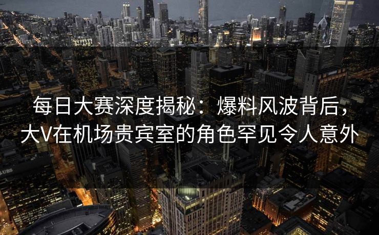 每日大赛深度揭秘：爆料风波背后，大V在机场贵宾室的角色罕见令人意外