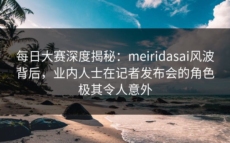 每日大赛深度揭秘：meiridasai风波背后，业内人士在记者发布会的角色极其令人意外