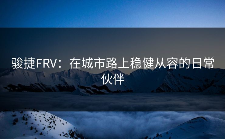 骏捷FRV:在城市路上稳健从容的日常伙伴 骏捷FRV:在城市路上稳健从容的日常伙伴