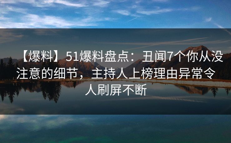 【爆料】51爆料盘点：丑闻7个你从没注意的细节，主持人上榜理由异常令人刷屏不断