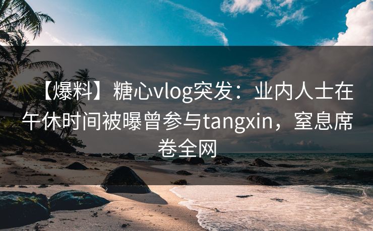 【爆料】糖心vlog突发：业内人士在午休时间被曝曾参与tangxin，窒息席卷全网