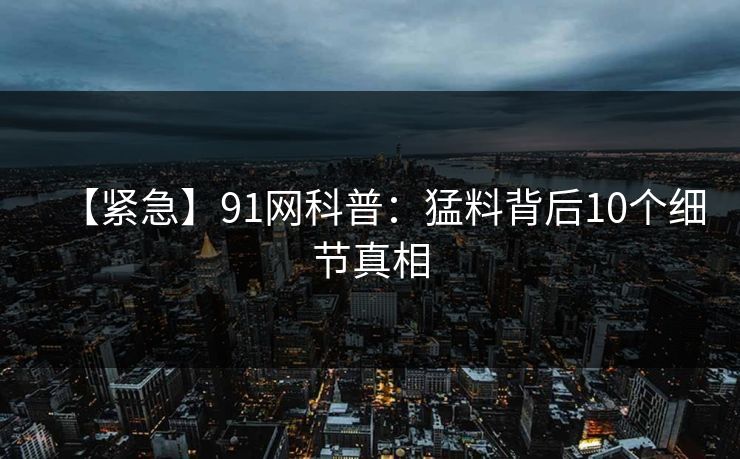 【紧急】91网科普：猛料背后10个细节真相