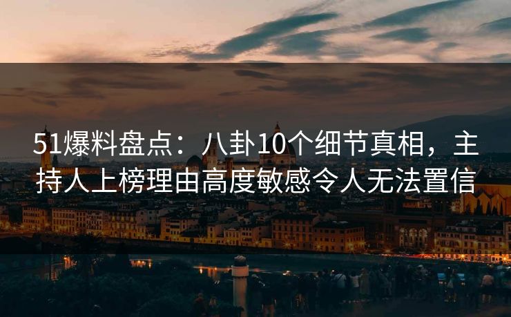 51爆料盘点：八卦10个细节真相，主持人上榜理由高度敏感令人无法置信