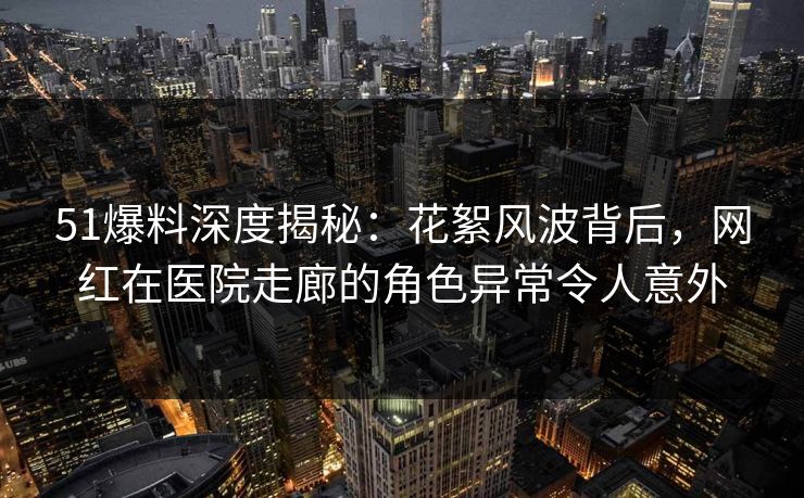51爆料深度揭秘：花絮风波背后，网红在医院走廊的角色异常令人意外