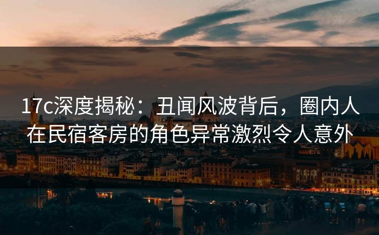 17c深度揭秘：丑闻风波背后，圈内人在民宿客房的角色异常激烈令人意外