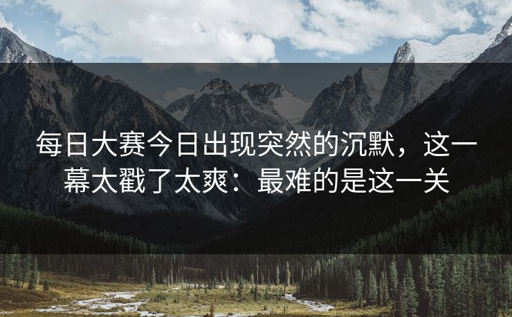 每日大赛今日出现突然的沉默，这一幕太戳了太爽：最难的是这一关