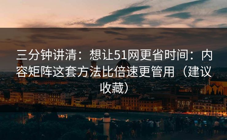 三分钟讲清：想让51网更省时间：内容矩阵这套方法比倍速更管用（建议收藏）
