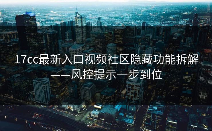 17cc最新入口视频社区隐藏功能拆解——风控提示一步到位