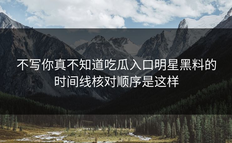 不写你真不知道吃瓜入口明星黑料的时间线核对顺序是这样