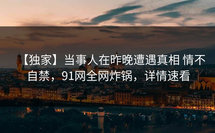 【独家】当事人在昨晚遭遇真相 情不自禁，91网全网炸锅，详情速看