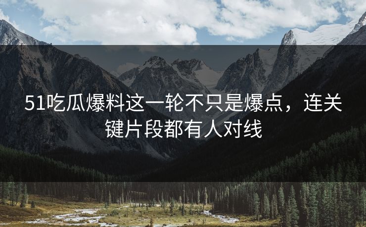 51吃瓜爆料这一轮不只是爆点，连关键片段都有人对线