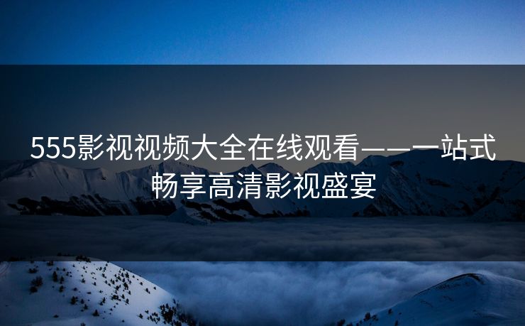 555影视视频大全在线观看——一站式畅享高清影视盛宴