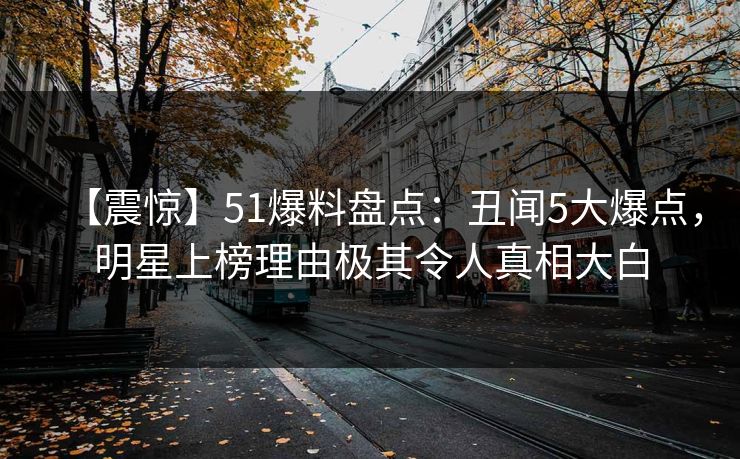 【震惊】51爆料盘点：丑闻5大爆点，明星上榜理由极其令人真相大白