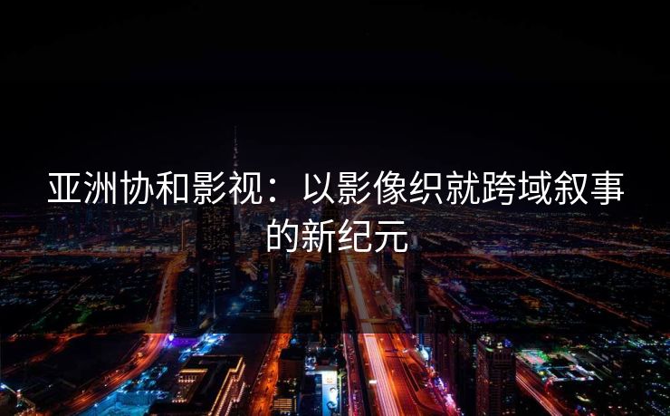 亚洲协和影视：以影像织就跨域叙事的新纪元