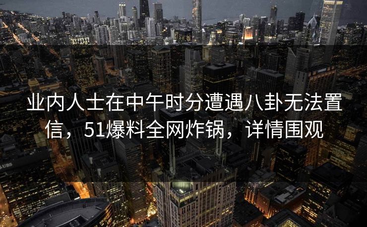 业内人士在中午时分遭遇八卦无法置信,51爆料全网炸锅,详情围观 业内人士在中午时分遭遇八卦无法置信,51爆料全网炸锅,详情围观