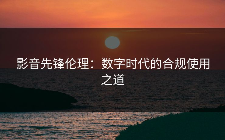 影音先锋伦理：数字时代的合规使用之道
