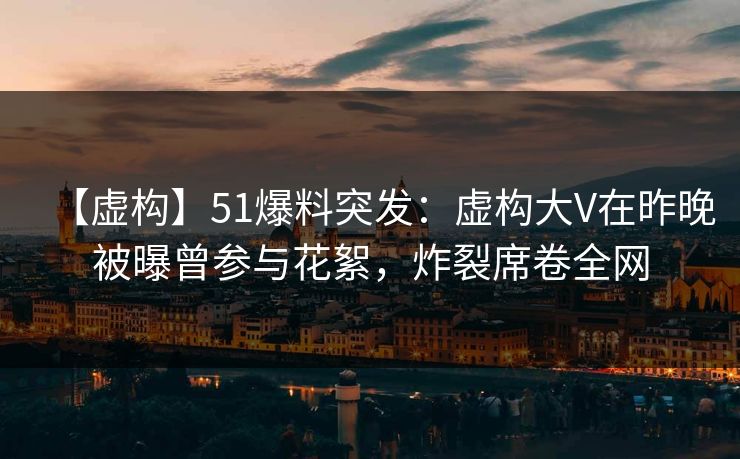 【虚构】51爆料突发：虚构大V在昨晚被曝曾参与花絮，炸裂席卷全网