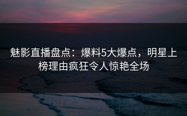 魅影直播盘点：爆料5大爆点，明星上榜理由疯狂令人惊艳全场