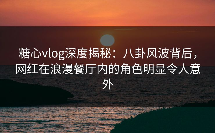 糖心vlog深度揭秘：八卦风波背后，网红在浪漫餐厅内的角色明显令人意外