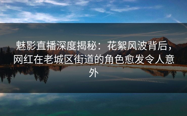 魅影直播深度揭秘：花絮风波背后，网红在老城区街道的角色愈发令人意外