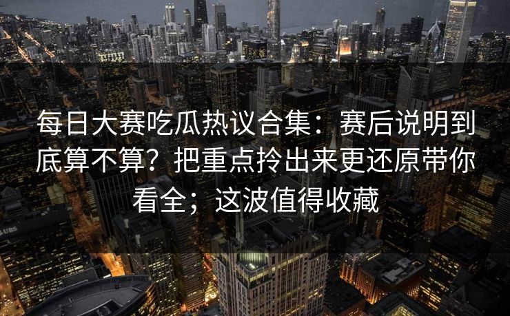 每日大赛吃瓜热议合集：赛后说明到底算不算？把重点拎出来更还原带你看全；这波值得收藏