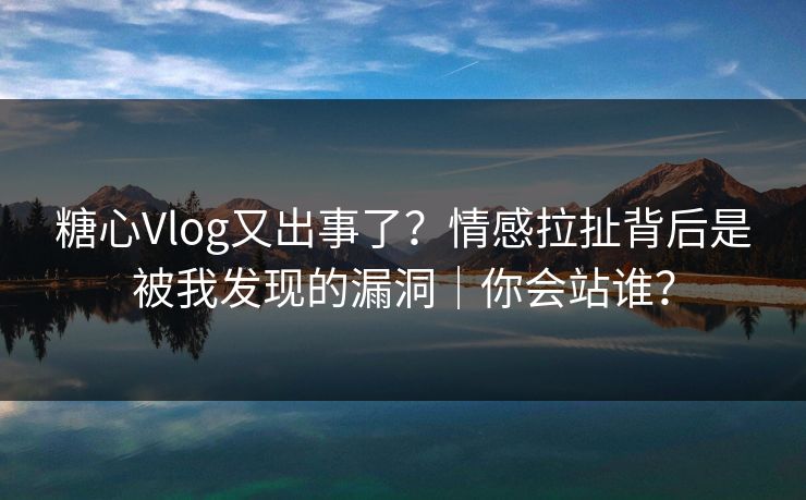 糖心Vlog又出事了？情感拉扯背后是被我发现的漏洞｜你会站谁？